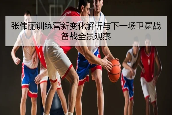 张伟丽训练营新变化解析与下一场卫冕战备战全景观察
